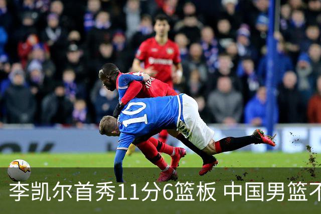 李凯尔首秀11分6篮板 中国男篮不敌意大利男篮